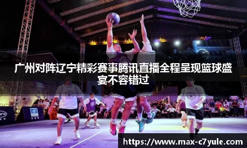 广州对阵辽宁精彩赛事腾讯直播全程呈现篮球盛宴不容错过